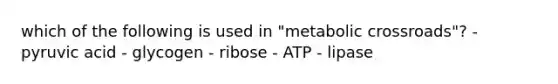 which of the following is used in "metabolic crossroads"? - pyruvic acid - glycogen - ribose - ATP - lipase