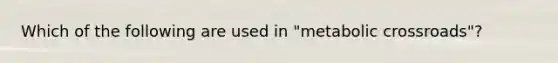 Which of the following are used in "metabolic crossroads"?