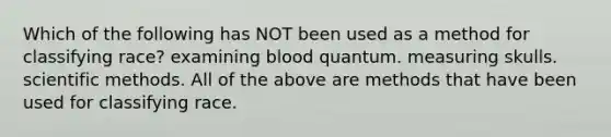 Which of the following has NOT been used as a method for classifying race? examining blood quantum. measuring skulls. scientific methods. All of the above are methods that have been used for classifying race.