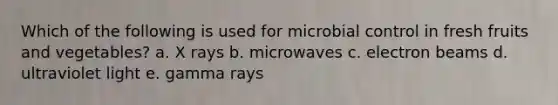 Which of the following is used for microbial control in fresh fruits and vegetables? a. X rays b. microwaves c. electron beams d. ultraviolet light e. gamma rays