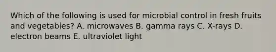 Which of the following is used for microbial control in fresh fruits and vegetables? A. microwaves B. gamma rays C. X-rays D. electron beams E. ultraviolet light