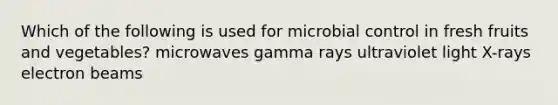 Which of the following is used for microbial control in fresh fruits and vegetables? microwaves gamma rays ultraviolet light X-rays electron beams