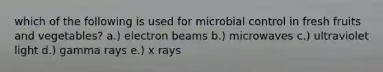 which of the following is used for microbial control in fresh fruits and vegetables? a.) electron beams b.) microwaves c.) ultraviolet light d.) gamma rays e.) x rays