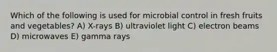 Which of the following is used for microbial control in fresh fruits and vegetables? A) X-rays B) ultraviolet light C) electron beams D) microwaves E) gamma rays