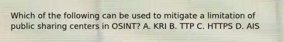 Which of the following can be used to mitigate a limitation of public sharing centers in OSINT? A. KRI B. TTP C. HTTPS D. AIS