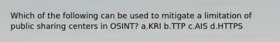 Which of the following can be used to mitigate a limitation of public sharing centers in OSINT? a.KRI b.TTP c.AIS d.HTTPS