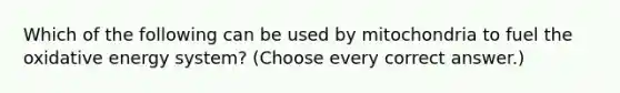 Which of the following can be used by mitochondria to fuel the oxidative energy system? (Choose every correct answer.)