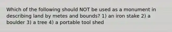 Which of the following should NOT be used as a monument in describing land by metes and bounds? 1) an iron stake 2) a boulder 3) a tree 4) a portable tool shed