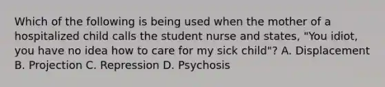 Which of the following is being used when the mother of a hospitalized child calls the student nurse and states, "You idiot, you have no idea how to care for my sick child"? A. Displacement B. Projection C. Repression D. Psychosis