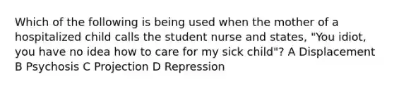 Which of the following is being used when the mother of a hospitalized child calls the student nurse and states, "You idiot, you have no idea how to care for my sick child"? A Displacement B Psychosis C Projection D Repression