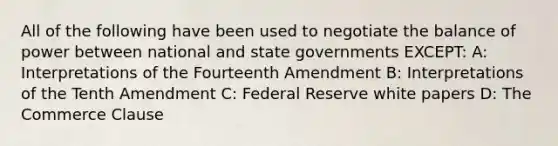 All of the following have been used to negotiate the balance of power between national and state governments EXCEPT: A: Interpretations of the Fourteenth Amendment B: Interpretations of the Tenth Amendment C: Federal Reserve white papers D: The Commerce Clause