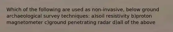 Which of the following are used as non-invasive, below ground archaeological survey techniques: a)soil resistivity b)proton magnetometer c)ground penetrating radar d)all of the above