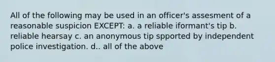 All of the following may be used in an officer's assesment of a reasonable suspicion EXCEPT: a. a reliable iformant's tip b. reliable hearsay c. an anonymous tip spported by independent police investigation. d.. all of the above