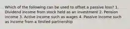 Which of the following can be used to offset a passive loss? 1. Dividend income from stock held as an investment 2. Pension income 3. Active income such as wages 4. Passive income such as income from a limited partnership