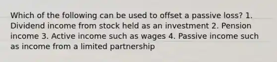 Which of the following can be used to offset a passive loss? 1. Dividend income from stock held as an investment 2. Pension income 3. Active income such as wages 4. Passive income such as income from a <a href='https://www.questionai.com/knowledge/kmd4h5Q7st-limited-partnership' class='anchor-knowledge'>limited partnership</a>