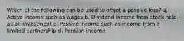 Which of the following can be used to offset a passive loss? a. Active income such as wages b. Dividend income from stock held as an investment c. Passive income such as income from a limited partnership d. Pension income