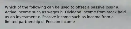 Which of the following can be used to offset a passive loss? a. Active income such as wages b. Dividend income from stock held as an investment c. Passive income such as income from a limited partnership d. Pension income