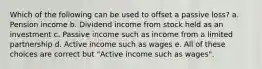 Which of the following can be used to offset a passive loss? a. Pension income b. Dividend income from stock held as an investment c. Passive income such as income from a limited partnership d. Active income such as wages e. All of these choices are correct but "Active income such as wages".