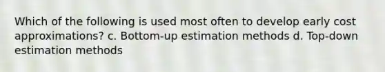 Which of the following is used most often to develop early cost approximations? c. Bottom-up estimation methods d. Top-down estimation methods