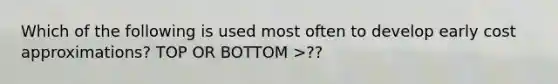 Which of the following is used most often to develop early cost approximations? TOP OR BOTTOM >??