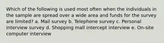 Which of the following is used most often when the individuals in the sample are spread over a wide area and funds for the survey are limited? a. Mail survey b. Telephone survey c. Personal interview survey d. Shopping mall intercept interview e. On-site computer interview