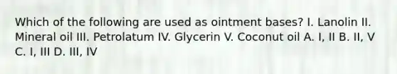 Which of the following are used as ointment bases? I. Lanolin II. Mineral oil III. Petrolatum IV. Glycerin V. Coconut oil A. I, II B. II, V C. I, III D. III, IV