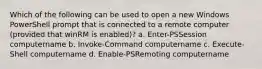 Which of the following can be used to open a new Windows PowerShell prompt that is connected to a remote computer (provided that winRM is enabled)? a. Enter-PSSession computername b. Invoke-Command computername c. Execute-Shell computername d. Enable-PSRemoting computername