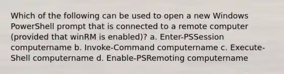 Which of the following can be used to open a new Windows PowerShell prompt that is connected to a remote computer (provided that winRM is enabled)? a. Enter-PSSession computername b. Invoke-Command computername c. Execute-Shell computername d. Enable-PSRemoting computername