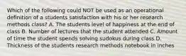 Which of the following could NOT be used as an operational definition of a students satisfaction with his or her research methods class? A. The students level of happiness at the end of class B. Number of lectures that the student attended C. Amount of time the student spends solving sudokus during class D. Thickness of the students research methods notebook in inches