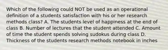 Which of the following could NOT be used as an operational definition of a students satisfaction with his or her research methods class? A. The students level of happiness at the end of class B. Number of lectures that the student attended C. Amount of time the student spends solving sudokus during class D. Thickness of the students research methods notebook in inches