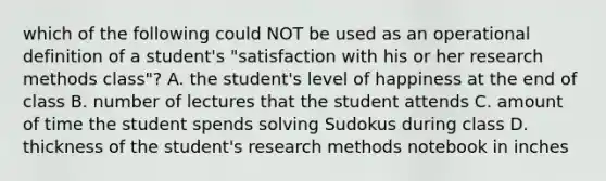 which of the following could NOT be used as an operational definition of a student's "satisfaction with his or her research methods class"? A. the student's level of happiness at the end of class B. number of lectures that the student attends C. amount of time the student spends solving Sudokus during class D. thickness of the student's research methods notebook in inches