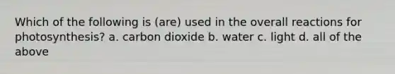 Which of the following is (are) used in the overall reactions for photosynthesis? a. carbon dioxide b. water c. light d. all of the above