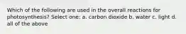 Which of the following are used in the overall reactions for photosynthesis? Select one: a. carbon dioxide b. water c. light d. all of the above