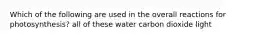 Which of the following are used in the overall reactions for photosynthesis? all of these water carbon dioxide light