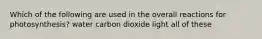 Which of the following are used in the overall reactions for photosynthesis? water carbon dioxide light all of these