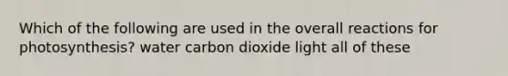 Which of the following are used in the overall reactions for photosynthesis? water carbon dioxide light all of these