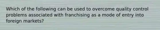 Which of the following can be used to overcome quality control problems associated with franchising as a mode of entry into foreign markets?