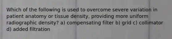 Which of the following is used to overcome severe variation in patient anatomy or tissue density, providing more uniform radiographic density? a) compensating filter b) grid c) collimator d) added filtration