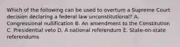 Which of the following can be used to overturn a Supreme Court decision declaring a federal law unconstitutional? A. Congressional nullification B. An amendment to the Constitution C. Presidential veto D. A national referendum E. State-on-state referendums