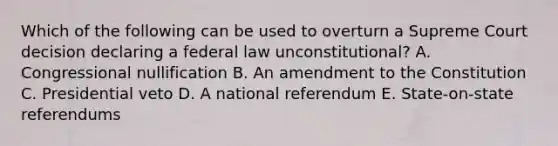 Which of the following can be used to overturn a Supreme Court decision declaring a federal law unconstitutional? A. Congressional nullification B. An amendment to the Constitution C. Presidential veto D. A national referendum E. State-on-state referendums