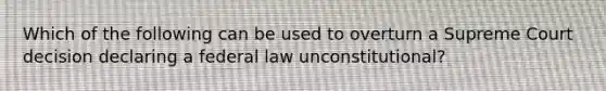 Which of the following can be used to overturn a Supreme Court decision declaring a federal law unconstitutional?