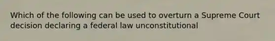 Which of the following can be used to overturn a Supreme Court decision declaring a federal law unconstitutional