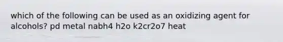 which of the following can be used as an oxidizing agent for alcohols? pd metal nabh4 h2o k2cr2o7 heat