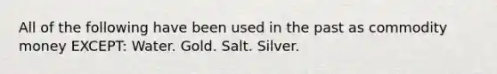 All of the following have been used in the past as commodity money EXCEPT: Water. Gold. Salt. Silver.