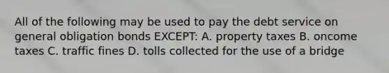 All of the following may be used to pay the debt service on general obligation bonds EXCEPT: A. property taxes B. oncome taxes C. traffic fines D. tolls collected for the use of a bridge