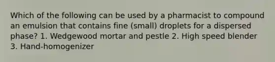 Which of the following can be used by a pharmacist to compound an emulsion that contains fine (small) droplets for a dispersed phase? 1. Wedgewood mortar and pestle 2. High speed blender 3. Hand-homogenizer