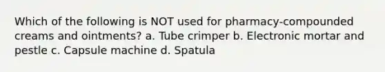 Which of the following is NOT used for pharmacy-compounded creams and ointments? a. Tube crimper b. Electronic mortar and pestle с. Capsule machine d. Spatula