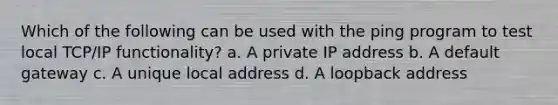 Which of the following can be used with the ping program to test local TCP/IP functionality? a. A private IP address b. A default gateway c. A unique local address d. A loopback address