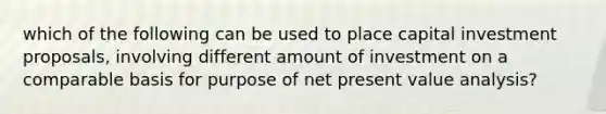 which of the following can be used to place capital investment proposals, involving different amount of investment on a comparable basis for purpose of net present value analysis?