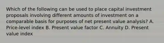 Which of the following can be used to place capital investment proposals involving different amounts of investment on a comparable basis for purposes of net present value analysis? A. Price-level index B. Present value factor C. Annuity D. Present value index